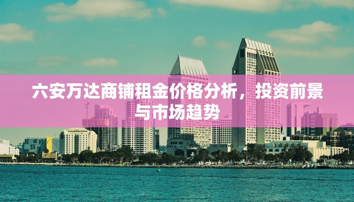 六安万达商铺租金价格分析，投资前景与市场趋势
