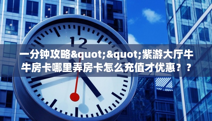一分钟攻略""紫游大厅牛牛房卡哪里弄房卡怎么充值才优惠？？