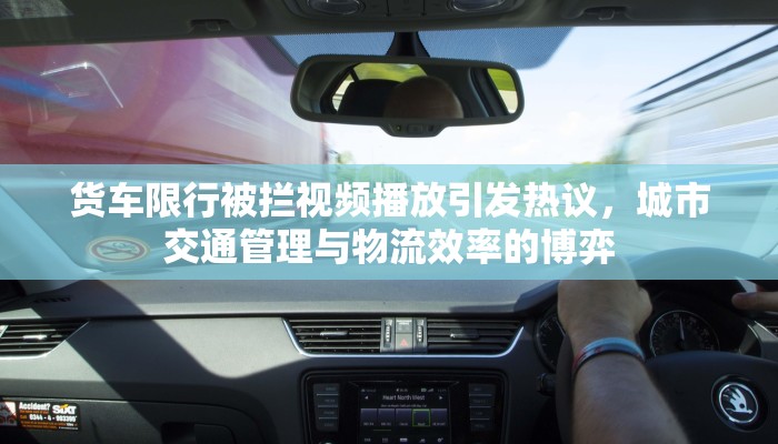 货车限行被拦视频播放引发热议，城市交通管理与物流效率的博弈