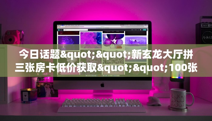 今日话题""新玄龙大厅拼三张房卡低价获取""100张多少钱"房卡充值教程
