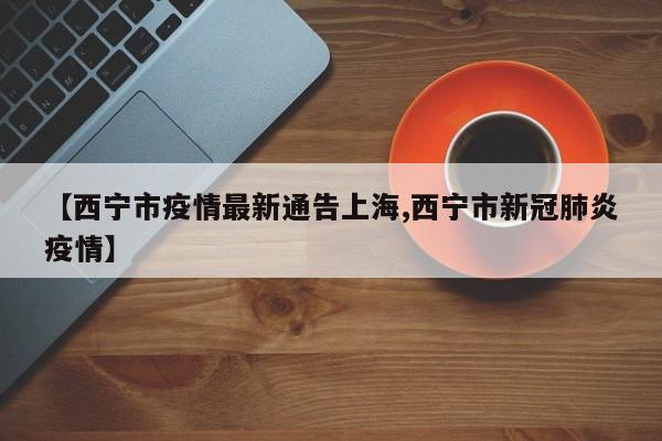 【西宁市疫情最新通告上海,西宁市新冠肺炎疫情】