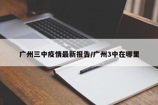 广州三中疫情最新报告/广州3中在哪里