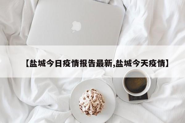 【盐城今日疫情报告最新,盐城今天疫情】