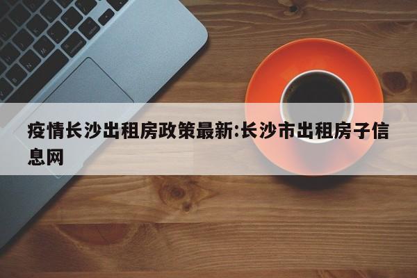 疫情长沙出租房政策最新:长沙市出租房子信息网