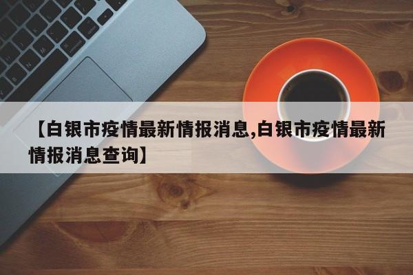 【白银市疫情最新情报消息,白银市疫情最新情报消息查询】