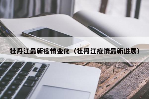 牡丹江最新疫情变化（牡丹江疫情最新进展）