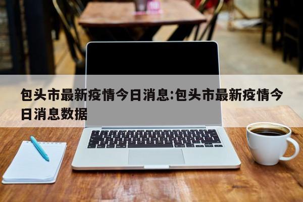 包头市最新疫情今日消息:包头市最新疫情今日消息数据