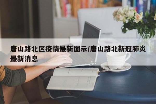 唐山路北区疫情最新图示/唐山路北新冠肺炎最新消息