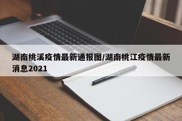 湖南桃溪疫情最新通报图/湖南桃江疫情最新消息2021