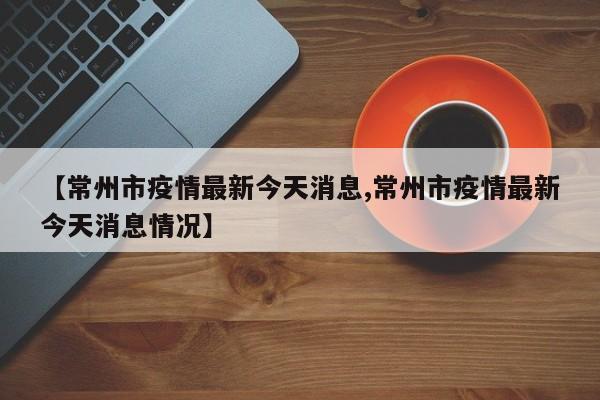 【常州市疫情最新今天消息,常州市疫情最新今天消息情况】