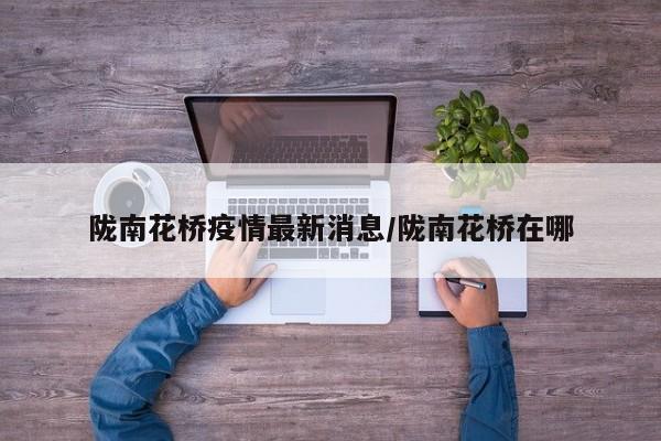 陇南花桥疫情最新消息/陇南花桥在哪
