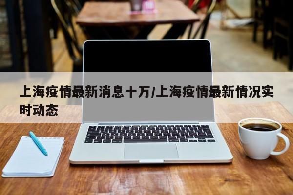 上海疫情最新消息十万/上海疫情最新情况实时动态