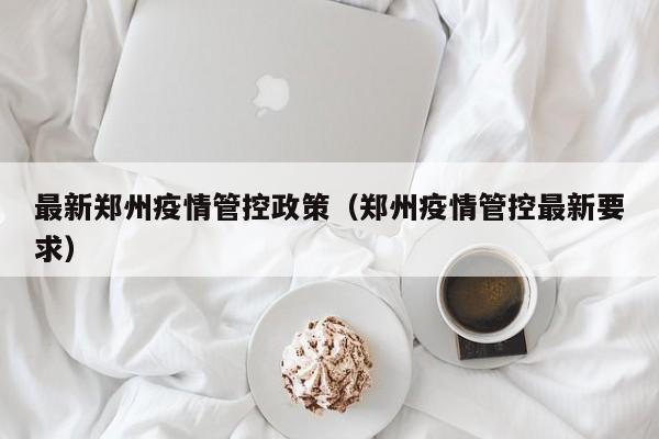 最新郑州疫情管控政策（郑州疫情管控最新要求）