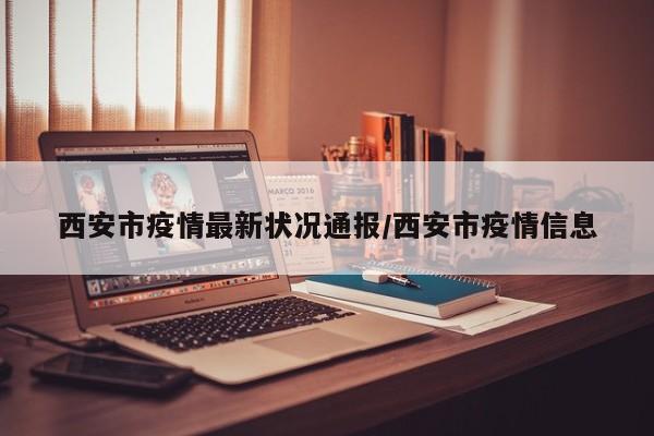 西安市疫情最新状况通报/西安市疫情信息