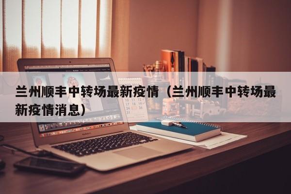 兰州顺丰中转场最新疫情（兰州顺丰中转场最新疫情消息）