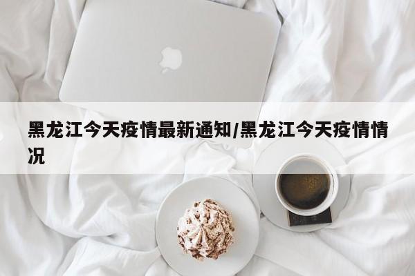 黑龙江今天疫情最新通知/黑龙江今天疫情情况