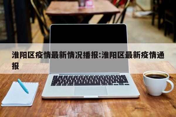 淮阳区疫情最新情况播报:淮阳区最新疫情通报