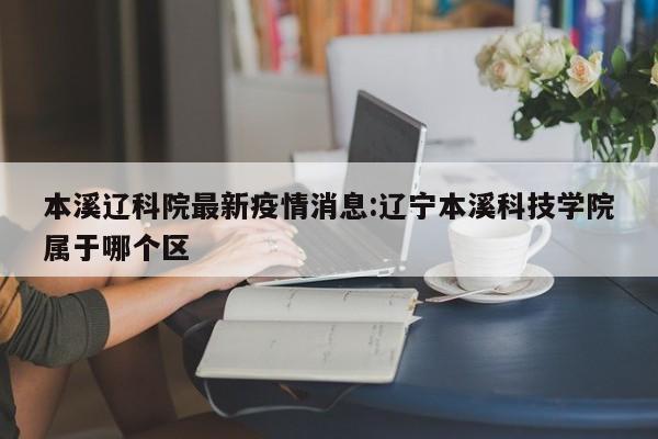 本溪辽科院最新疫情消息:辽宁本溪科技学院属于哪个区