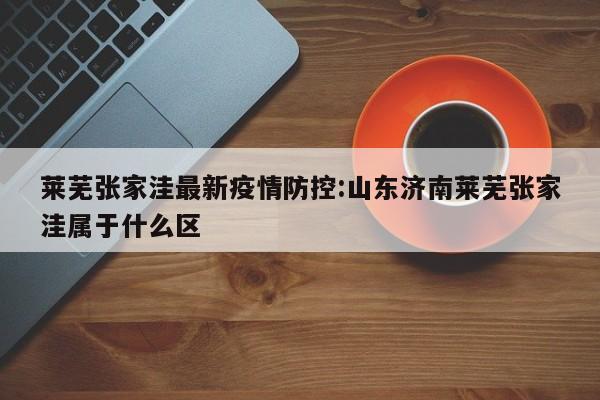 莱芜张家洼最新疫情防控:山东济南莱芜张家洼属于什么区