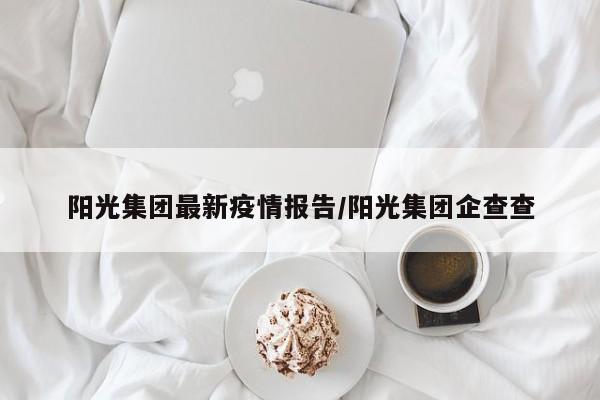 阳光集团最新疫情报告/阳光集团企查查