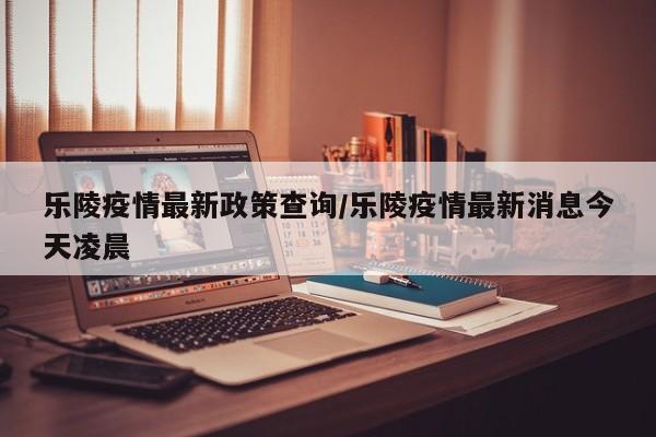 乐陵疫情最新政策查询/乐陵疫情最新消息今天凌晨