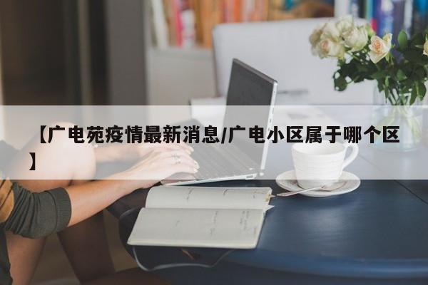 【广电苑疫情最新消息/广电小区属于哪个区】