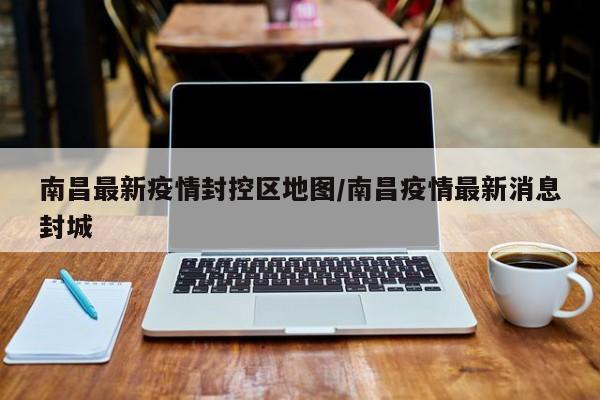 南昌最新疫情封控区地图/南昌疫情最新消息封城