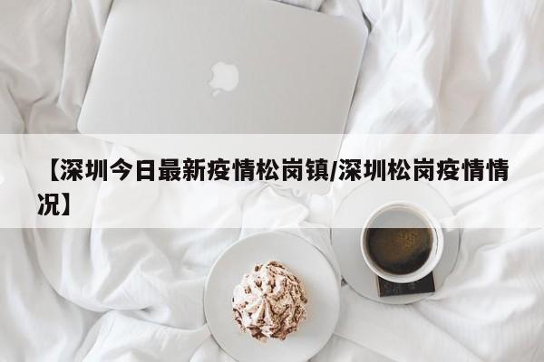 【深圳今日最新疫情松岗镇/深圳松岗疫情情况】