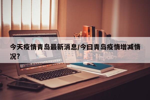 今天疫情青岛最新消息/今曰青岛疫情增减情况?