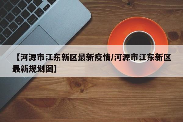 【河源市江东新区最新疫情/河源市江东新区最新规划图】