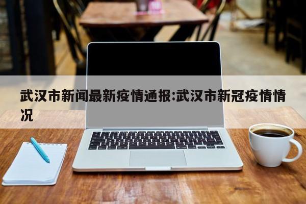 武汉市新闻最新疫情通报:武汉市新冠疫情情况