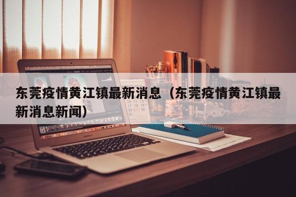 东莞疫情黄江镇最新消息（东莞疫情黄江镇最新消息新闻）