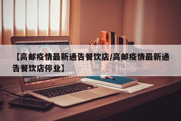 【高邮疫情最新通告餐饮店/高邮疫情最新通告餐饮店停业】