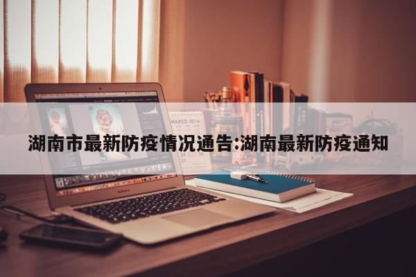 湖南市最新防疫情况通告:湖南最新防疫通知