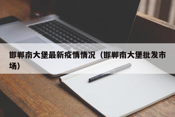 邯郸南大堡最新疫情情况（邯郸南大堡批发市场）