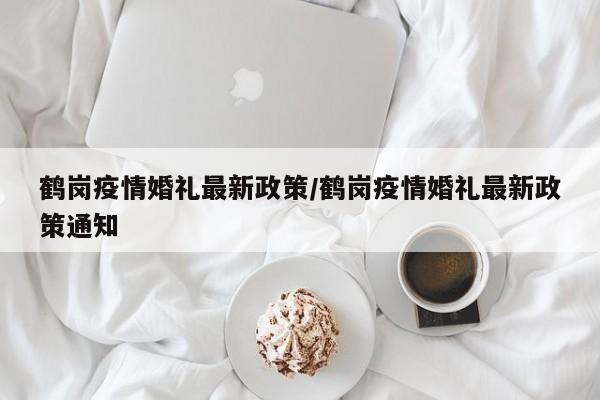 鹤岗疫情婚礼最新政策/鹤岗疫情婚礼最新政策通知