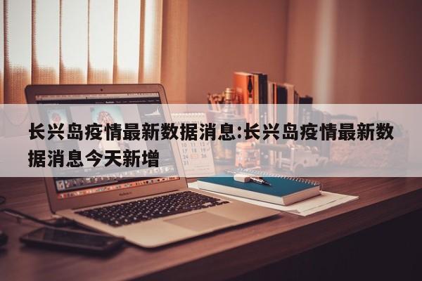 长兴岛疫情最新数据消息:长兴岛疫情最新数据消息今天新增
