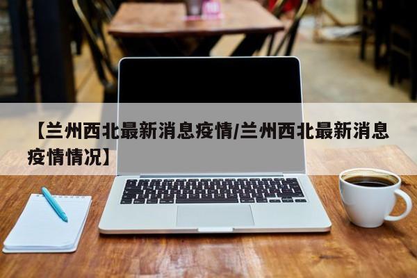 【兰州西北最新消息疫情/兰州西北最新消息疫情情况】