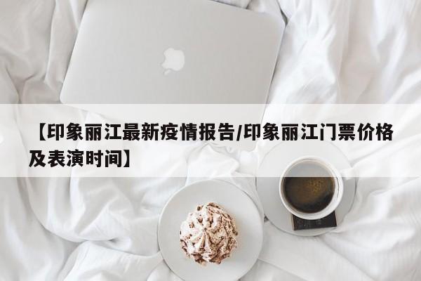 【印象丽江最新疫情报告/印象丽江门票价格及表演时间】