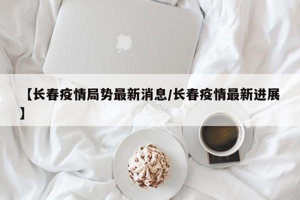 【长春疫情局势最新消息/长春疫情最新进展】