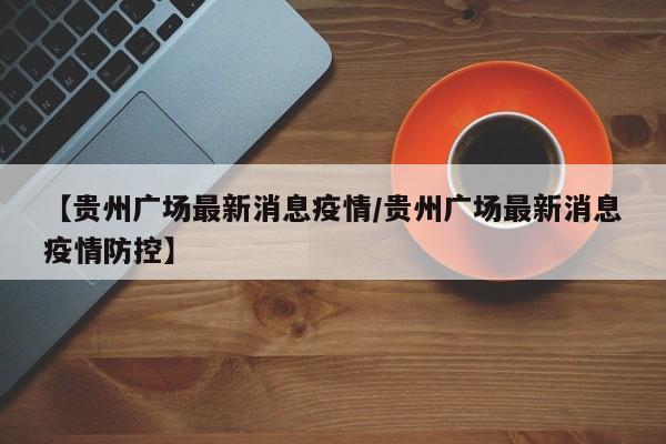 【贵州广场最新消息疫情/贵州广场最新消息疫情防控】