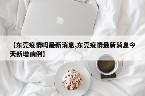 【东莞疫情吗最新消息,东莞疫情最新消息今天新增病例】