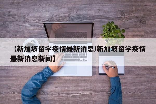 【新加坡留学疫情最新消息/新加坡留学疫情最新消息新闻】