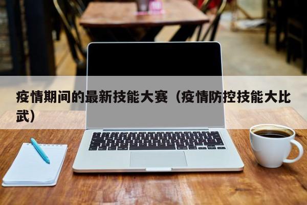 疫情期间的最新技能大赛（疫情防控技能大比武）