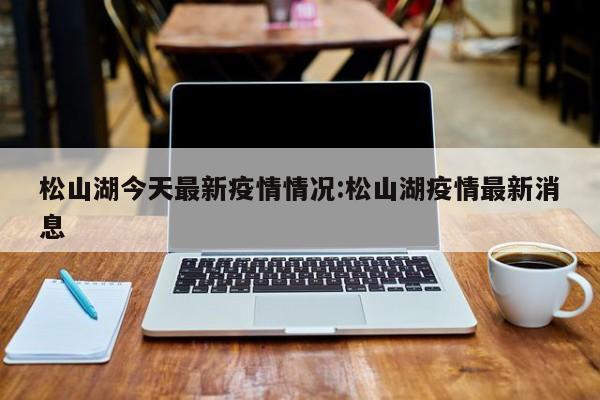 松山湖今天最新疫情情况:松山湖疫情最新消息