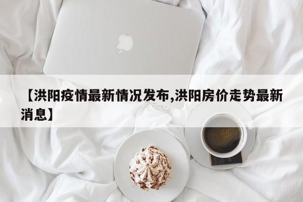 【洪阳疫情最新情况发布,洪阳房价走势最新消息】