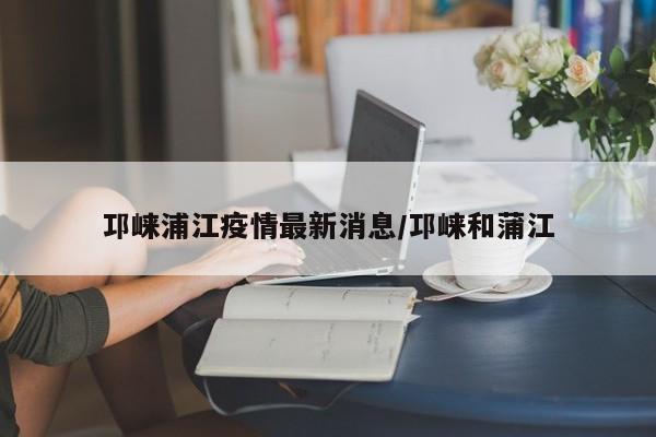 邛崃浦江疫情最新消息/邛崃和蒲江