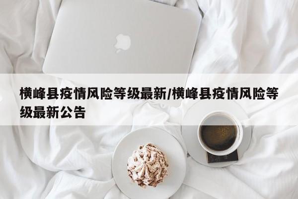 横峰县疫情风险等级最新/横峰县疫情风险等级最新公告