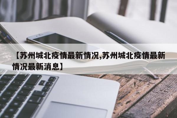 【苏州城北疫情最新情况,苏州城北疫情最新情况最新消息】