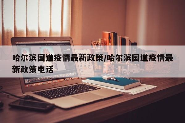 哈尔滨国道疫情最新政策/哈尔滨国道疫情最新政策电话